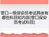 营口一级保安员考试具体有哪些科目和内容(营口保安员考试科目)
