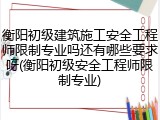 衡阳初级建筑施工安全工程师限制专业吗还有哪些要求呀(衡阳初级安全工程师限制专业)