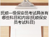抚顺一级保安员考试具体有哪些科目和内容(抚顺保安员考试科目)