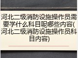 河北二级消防设施操作员需要学什么科目呢哪些内容(河北二级消防设施操作员科目内容)