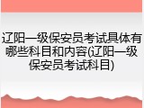 辽阳一级保安员考试具体有哪些科目和内容(辽阳一级保安员考试科目)