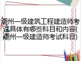 潮州一级建筑工程建造师考试具体有哪些科目和内容(潮州一级建造师考试科目)