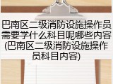 巴南区二级消防设施操作员需要学什么科目呢哪些内容(巴南区二级消防设施操作员科目内容)