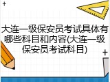 大连一级保安员考试具体有哪些科目和内容(大连一级保安员考试科目)