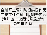 合川区二级消防设施操作员需要学什么科目呢哪些内容(合川区二级消防设施操作员科目内容)