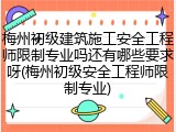 梅州初级建筑施工安全工程师限制专业吗还有哪些要求呀(梅州初级安全工程师限制专业)