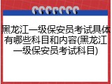 黑龙江一级保安员考试具体有哪些科目和内容(黑龙江一级保安员考试科目)