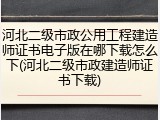 河北二级市政公用工程建造师证书电子版在哪下载怎么下(河北二级市政建造师证书下载)