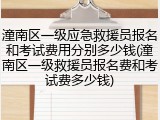 潼南区一级应急救援员报名和考试费用分别多少钱(潼南区一级救援员报名费和考试费多少钱)