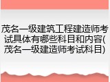 茂名一级建筑工程建造师考试具体有哪些科目和内容(茂名一级建造师考试科目)