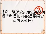 吕梁一级保安员考试具体有哪些科目和内容(吕梁保安员考试科目)