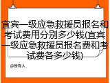 宜宾一级应急救援员报名和考试费用分别多少钱(宜宾一级应急救援员报名费和考试费各多少钱)