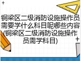 铜梁区二级消防设施操作员需要学什么科目呢哪些内容(铜梁区二级消防设施操作员需学科目)