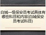白城一级保安员考试具体有哪些科目和内容(白城保安员考试科目)