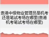 贵港中级物业管理员是机考还是笔试考场在哪里(贵港机考笔试考场在哪里)