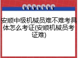 安顺中级机械员难不难考具体怎么考证(安顺机械员考证难)