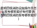 昆明四级消防设施操作员怎么报考哪家最好有何要求(昆明四级消防报考哪家最好)