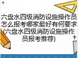 六盘水四级消防设施操作员怎么报考哪家最好有何要求(六盘水四级消防设施操作员报考推荐)
