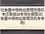 吐鲁番中级物业管理员是机考还是笔试考场在哪里(吐鲁番中级物业管理员机考考场)