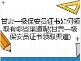 甘肃一级保安员证书如何领取有哪些渠道呢(甘肃一级保安员证书领取渠道)
