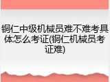 铜仁中级机械员难不难考具体怎么考证(铜仁机械员考证难)