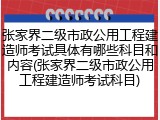 张家界二级市政公用工程建造师考试具体有哪些科目和内容(张家界二级市政公用工程建造师考试科目)