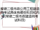 常德二级市政公用工程建造师考试具体有哪些科目和内容(常德二级市政建造师考试科目)