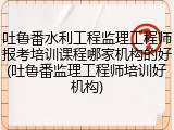 吐鲁番水利工程监理工程师报考培训课程哪家机构的好(吐鲁番监理工程师培训好机构)