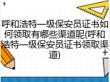 呼和浩特一级保安员证书如何领取有哪些渠道呢(呼和浩特一级保安员证书领取渠道)