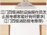 江门四级消防设施操作员怎么报考哪家最好有何要求(江门四级消防报考推荐)