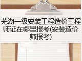 芜湖一级安装工程造价工程师证在哪里报考(安装造价师报考)