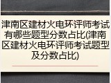 津南区建材火电环评师考试有哪些题型分数占比(津南区建材火电环评师考试题型及分数占比)