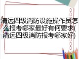 清远四级消防设施操作员怎么报考哪家最好有何要求(清远四级消防报考哪家好)