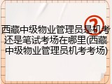 西藏中级物业管理员是机考还是笔试考场在哪里(西藏中级物业管理员机考考场)