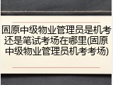 固原中级物业管理员是机考还是笔试考场在哪里(固原中级物业管理员机考考场)
