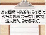 遵义四级消防设施操作员怎么报考哪家最好有何要求(遵义消防报考哪家好)