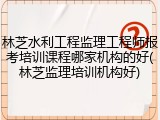 林芝水利工程监理工程师报考培训课程哪家机构的好(林芝监理培训机构好)