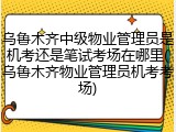 乌鲁木齐中级物业管理员是机考还是笔试考场在哪里(乌鲁木齐物业管理员机考考场)
