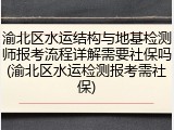 渝北区水运结构与地基检测师报考流程详解需要社保吗(渝北区水运检测报考需社保)