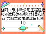 益阳二级市政公用工程建造师考试具体有哪些科目和内容(益阳二级市政建造师科目)