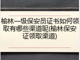 榆林一级保安员证书如何领取有哪些渠道呢(榆林保安证领取渠道)