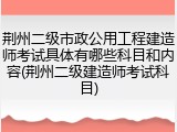 荆州二级市政公用工程建造师考试具体有哪些科目和内容(荆州二级建造师考试科目)