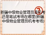 新疆中级物业管理员是机考还是笔试考场在哪里(新疆中级物业管理员机考考场)