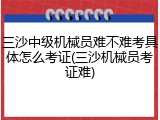 三沙中级机械员难不难考具体怎么考证(三沙机械员考证难)