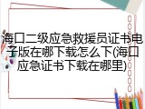 海口二级应急救援员证书电子版在哪下载怎么下(海口应急证书下载在哪里)