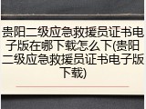 贵阳二级应急救援员证书电子版在哪下载怎么下(贵阳二级应急救援员证书电子版下载)