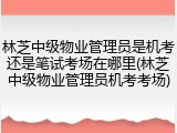 林芝中级物业管理员是机考还是笔试考场在哪里(林芝中级物业管理员机考考场)