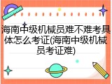 海南中级机械员难不难考具体怎么考证(海南中级机械员考证难)