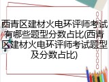 西青区建材火电环评师考试有哪些题型分数占比(西青区建材火电环评师考试题型及分数占比)
