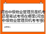 河池中级物业管理员是机考还是笔试考场在哪里(河池中级物业管理员机考考场)